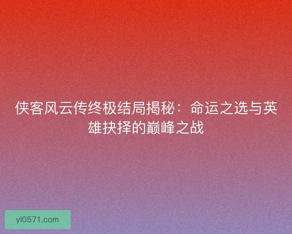 侠客风云传终极结局揭秘：命运之选与英雄抉择的巅峰之战