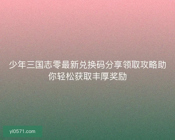 少年三国志零最新兑换码分享领取攻略助你轻松获取丰厚奖励