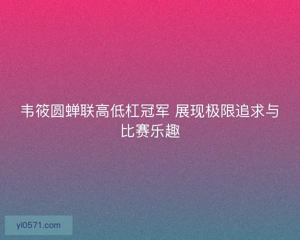 韦筱圆蝉联高低杠冠军 展现极限追求与比赛乐趣