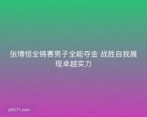 张博恒全锦赛男子全能夺金 战胜自我展现卓越实力