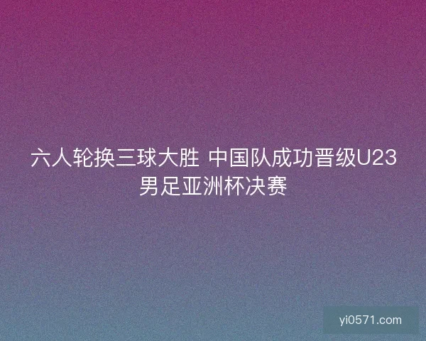 六人轮换三球大胜 中国队成功晋级U23男足亚洲杯决赛