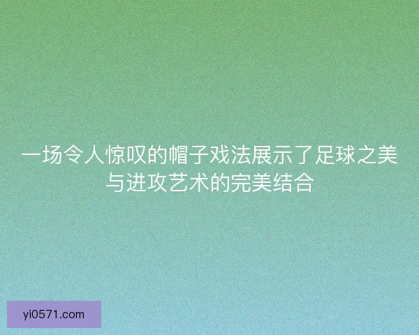 一场令人惊叹的帽子戏法展示了足球之美与进攻艺术的完美结合